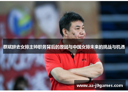 蔡斌辞去女排主帅职务背后的原因与中国女排未来的挑战与机遇