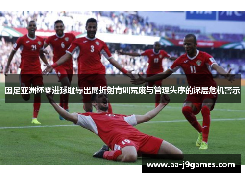 国足亚洲杯零进球耻辱出局折射青训荒废与管理失序的深层危机警示 国足亚洲杯零进球耻辱出局折射青训荒废与管理失序的深层危机警示