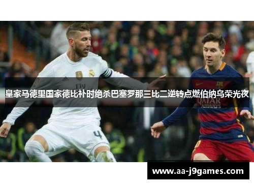 皇家马德里国家德比补时绝杀巴塞罗那三比二逆转点燃伯纳乌荣光夜 皇家马德里国家德比补时绝杀巴塞罗那三比二逆转点燃伯纳乌荣光夜